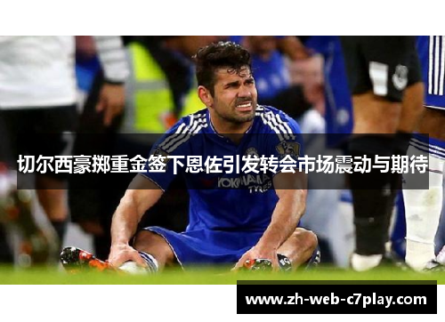 切尔西豪掷重金签下恩佐引发转会市场震动与期待